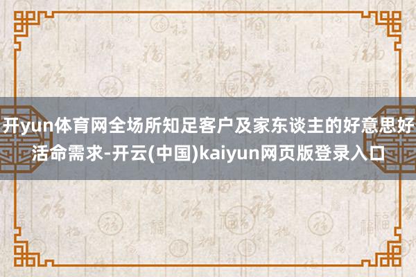 开yun体育网全场所知足客户及家东谈主的好意思好活命需求-开云(中国)kaiyun网页版登录入口
