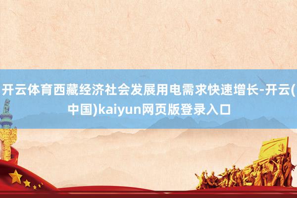 开云体育西藏经济社会发展用电需求快速增长-开云(中国)kaiyun网页版登录入口