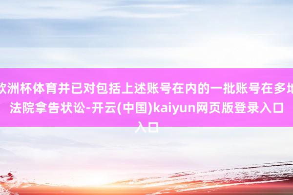 欧洲杯体育并已对包括上述账号在内的一批账号在多地法院拿告状讼-开云(中国)kaiyun网页版登录入口