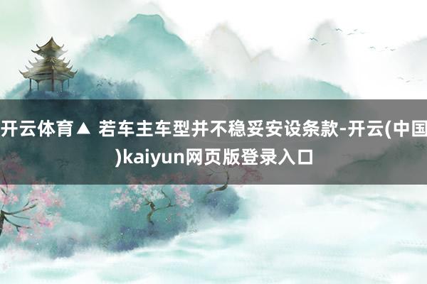 开云体育▲ 若车主车型并不稳妥安设条款-开云(中国)kaiyun网页版登录入口