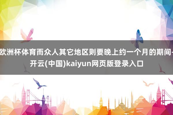 欧洲杯体育而众人其它地区则要晚上约一个月的期间-开云(中国)kaiyun网页版登录入口