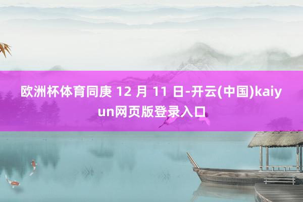 欧洲杯体育同庚 12 月 11 日-开云(中国)kaiyun网页版登录入口
