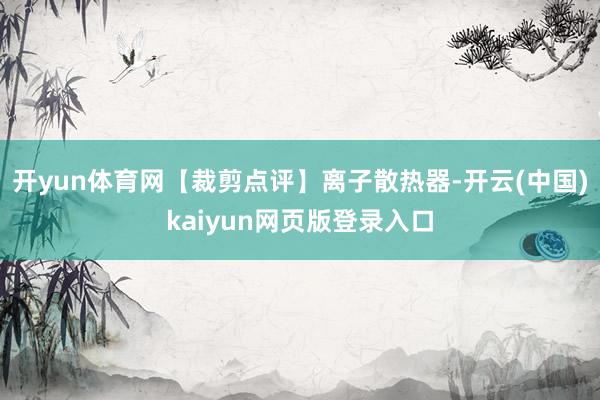 开yun体育网【裁剪点评】离子散热器-开云(中国)kaiyun网页版登录入口