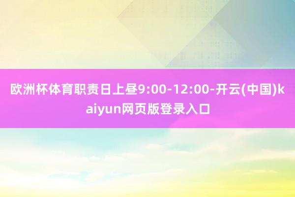 欧洲杯体育职责日上昼9:00-12:00-开云(中国)kaiyun网页版登录入口