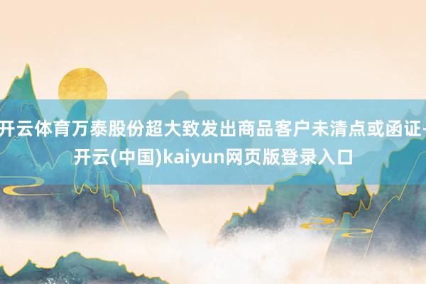 开云体育万泰股份超大致发出商品客户未清点或函证-开云(中国)kaiyun网页版登录入口