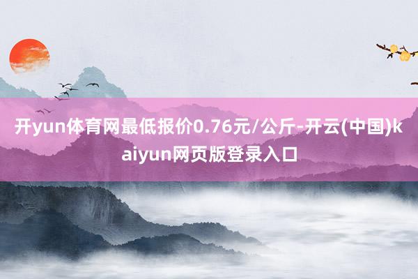 开yun体育网最低报价0.76元/公斤-开云(中国)kaiyun网页版登录入口