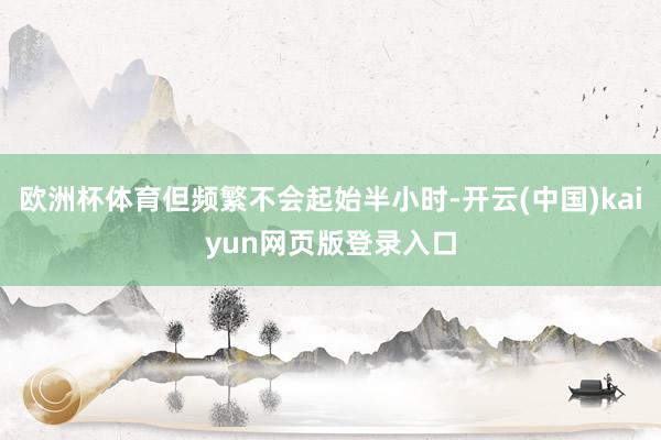 欧洲杯体育但频繁不会起始半小时-开云(中国)kaiyun网页版登录入口