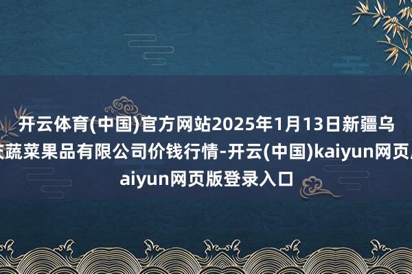 开云体育(中国)官方网站2025年1月13日新疆乌鲁木皆凌庆蔬菜果品有限公司价钱行情-开云(中国)kaiyun网页版登录入口
