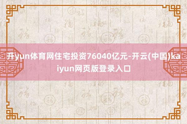 开yun体育网住宅投资76040亿元-开云(中国)kaiyun网页版登录入口