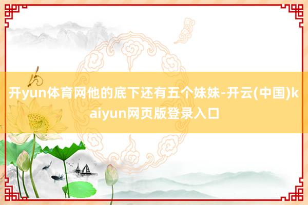 开yun体育网他的底下还有五个妹妹-开云(中国)kaiyun网页版登录入口