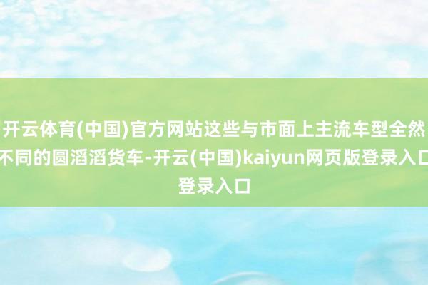 开云体育(中国)官方网站这些与市面上主流车型全然不同的圆滔滔货车-开云(中国)kaiyun网页版登录入口