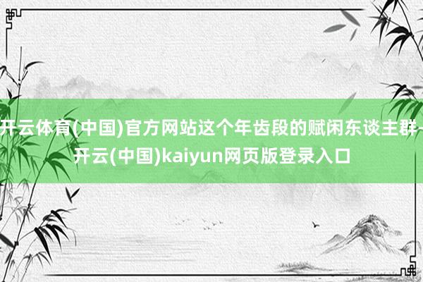 开云体育(中国)官方网站这个年齿段的赋闲东谈主群-开云(中国)kaiyun网页版登录入口