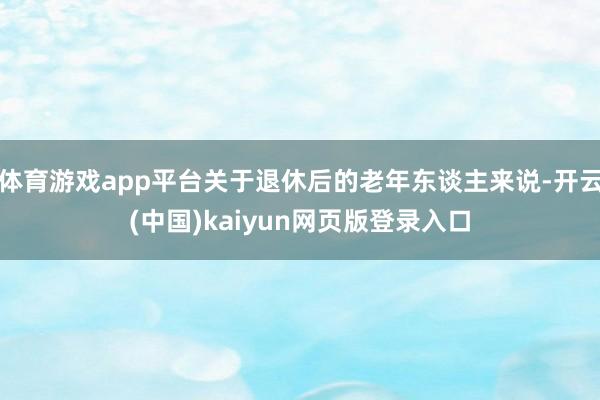 体育游戏app平台关于退休后的老年东谈主来说-开云(中国)kaiyun网页版登录入口
