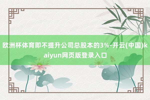 欧洲杯体育即不提升公司总股本的3%-开云(中国)kaiyun网页版登录入口