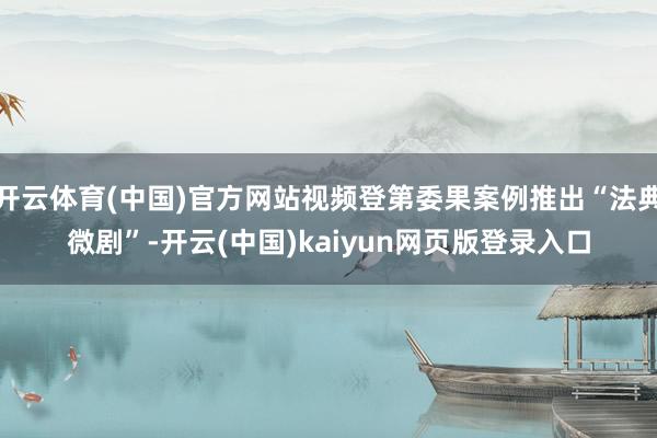开云体育(中国)官方网站视频登第委果案例推出“法典微剧”-开云(中国)kaiyun网页版登录入口