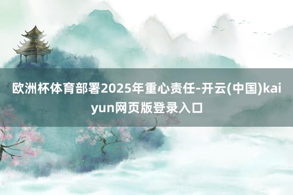 欧洲杯体育部署2025年重心责任-开云(中国)kaiyun网页版登录入口