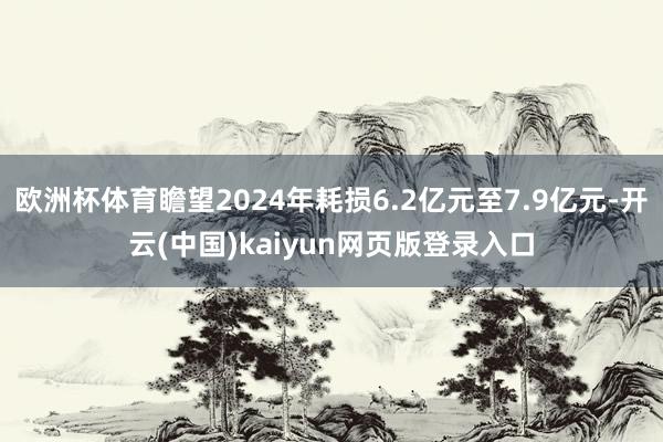 欧洲杯体育瞻望2024年耗损6.2亿元至7.9亿元-开云(中国)kaiyun网页版登录入口