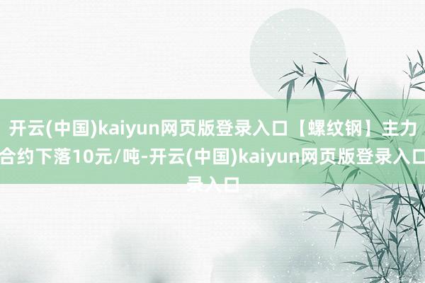 开云(中国)kaiyun网页版登录入口【螺纹钢】主力合约下落10元/吨-开云(中国)kaiyun网页版登录入口