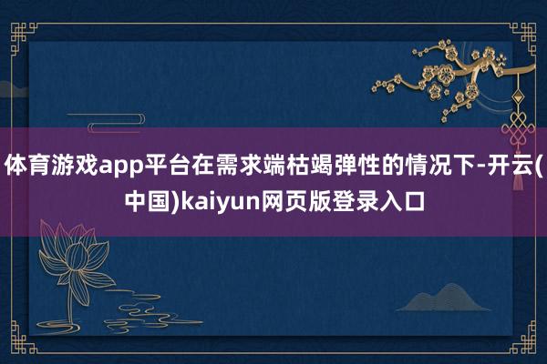 体育游戏app平台在需求端枯竭弹性的情况下-开云(中国)kaiyun网页版登录入口