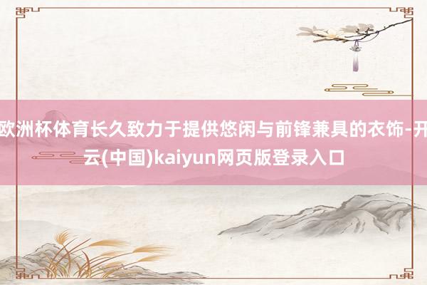欧洲杯体育长久致力于提供悠闲与前锋兼具的衣饰-开云(中国)kaiyun网页版登录入口