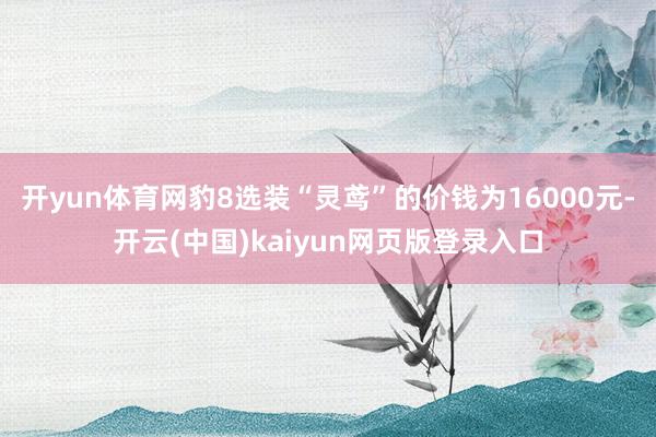 开yun体育网豹8选装“灵鸢”的价钱为16000元-开云(中国)kaiyun网页版登录入口