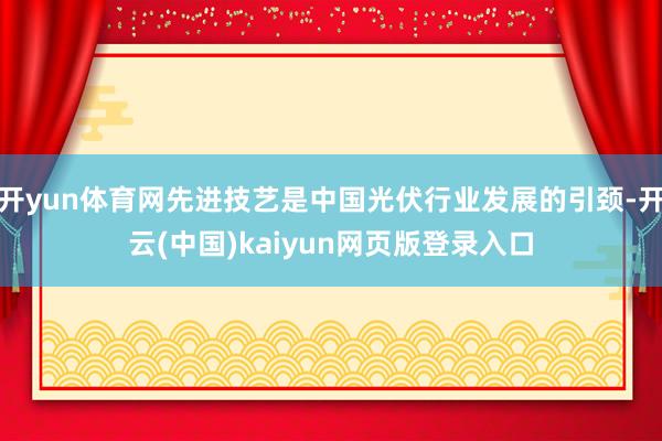 开yun体育网先进技艺是中国光伏行业发展的引颈-开云(中国)kaiyun网页版登录入口