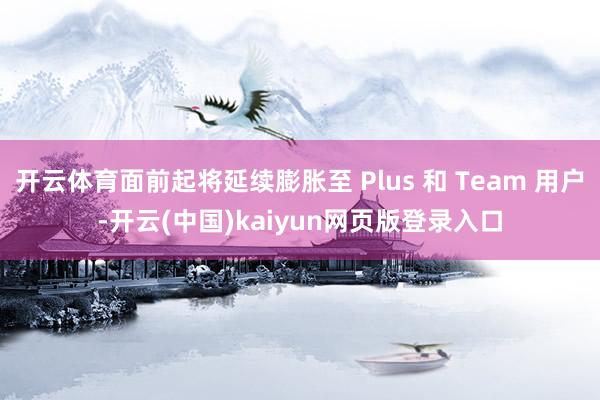 开云体育面前起将延续膨胀至 Plus 和 Team 用户-开云(中国)kaiyun网页版登录入口