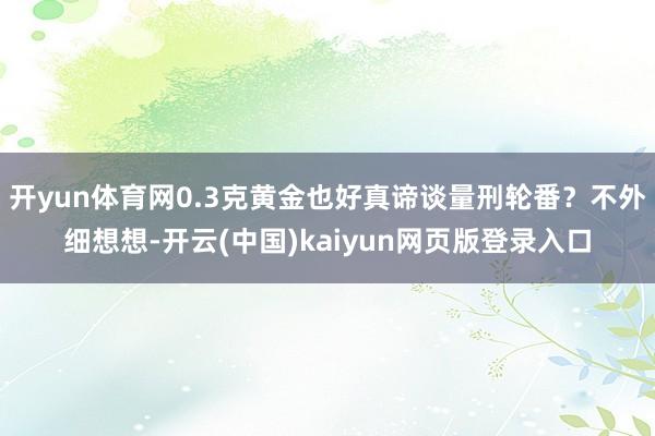 开yun体育网0.3克黄金也好真谛谈量刑轮番？不外细想想-开云(中国)kaiyun网页版登录入口