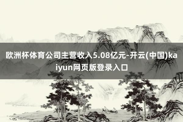 欧洲杯体育公司主营收入5.08亿元-开云(中国)kaiyun网页版登录入口