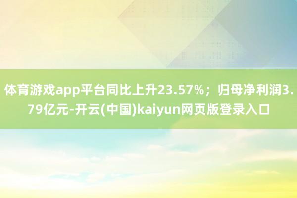 体育游戏app平台同比上升23.57%；归母净利润3.79亿元-开云(中国)kaiyun网页版登录入口