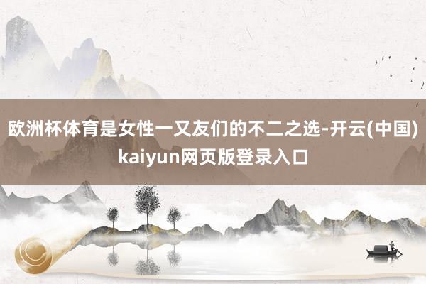 欧洲杯体育是女性一又友们的不二之选-开云(中国)kaiyun网页版登录入口