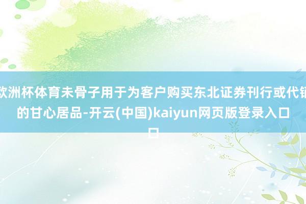 欧洲杯体育未骨子用于为客户购买东北证券刊行或代销的甘心居品-开云(中国)kaiyun网页版登录入口