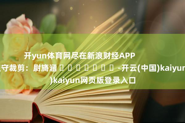 开yun体育网尽在新浪财经APP            						职守裁剪：尉旖涵 							-开云(中国)kaiyun网页版登录入口