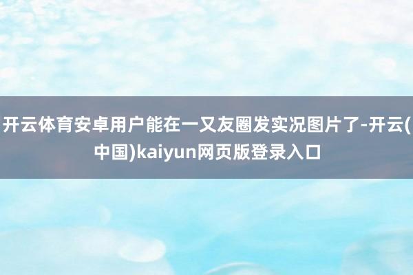 开云体育安卓用户能在一又友圈发实况图片了-开云(中国)kaiyun网页版登录入口