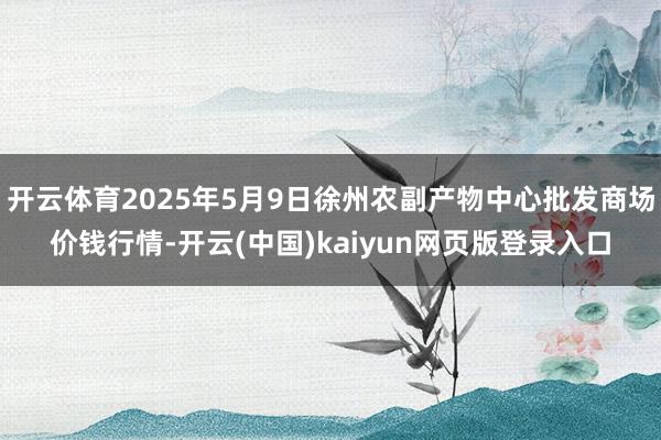开云体育2025年5月9日徐州农副产物中心批发商场价钱行情-开云(中国)kaiyun网页版登录入口