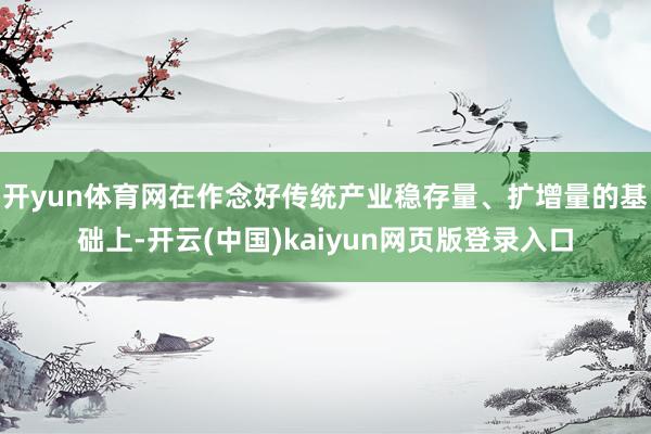 开yun体育网在作念好传统产业稳存量、扩增量的基础上-开云(中国)kaiyun网页版登录入口