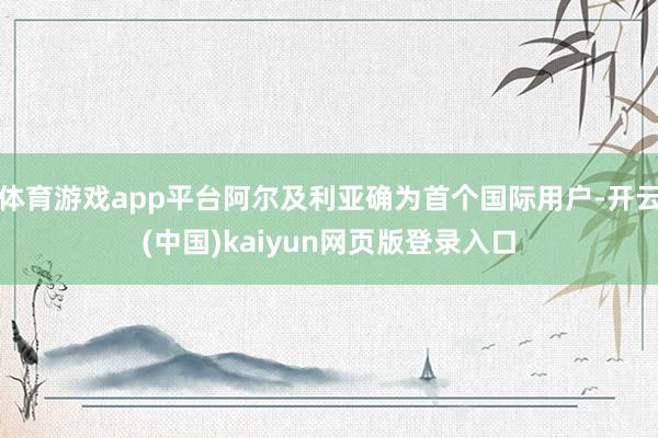 体育游戏app平台阿尔及利亚确为首个国际用户-开云(中国)kaiyun网页版登录入口
