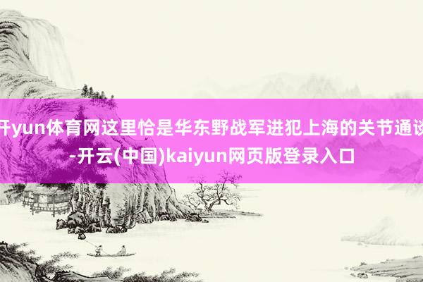 开yun体育网这里恰是华东野战军进犯上海的关节通谈-开云(中国)kaiyun网页版登录入口