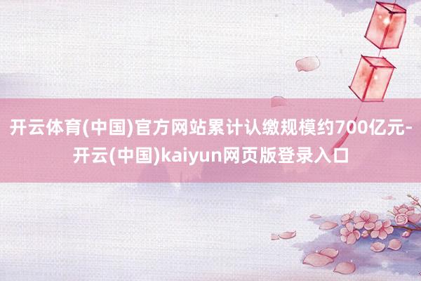 开云体育(中国)官方网站累计认缴规模约700亿元-开云(中国)kaiyun网页版登录入口