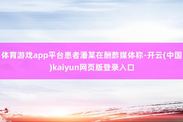 体育游戏app平台患者潘某在酬酢媒体称-开云(中国)kaiyun网页版登录入口