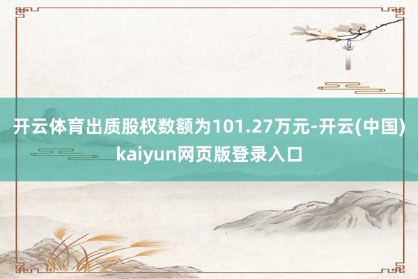 开云体育出质股权数额为101.27万元-开云(中国)kaiyun网页版登录入口