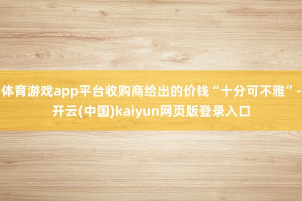 体育游戏app平台收购商给出的价钱“十分可不雅”-开云(中国)kaiyun网页版登录入口