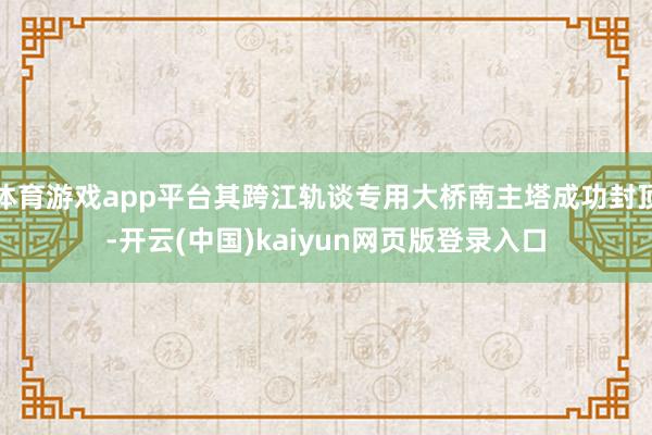 体育游戏app平台其跨江轨谈专用大桥南主塔成功封顶-开云(中国)kaiyun网页版登录入口