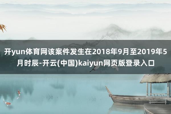 开yun体育网该案件发生在2018年9月至2019年5月时辰-开云(中国)kaiyun网页版登录入口