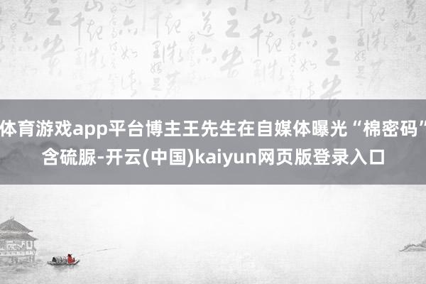 体育游戏app平台博主王先生在自媒体曝光“棉密码”含硫脲-开云(中国)kaiyun网页版登录入口