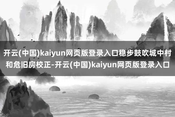 开云(中国)kaiyun网页版登录入口稳步鼓吹城中村和危旧房校正-开云(中国)kaiyun网页版登录入口