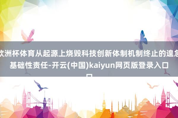 欧洲杯体育从起源上烧毁科技创新体制机制终止的遑急基础性责任-开云(中国)kaiyun网页版登录入口