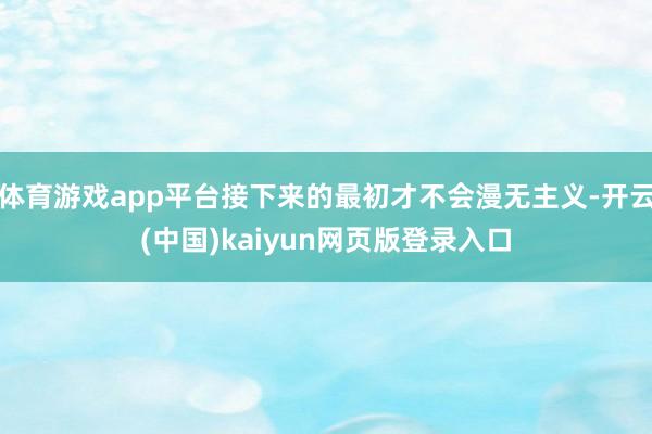体育游戏app平台接下来的最初才不会漫无主义-开云(中国)kaiyun网页版登录入口
