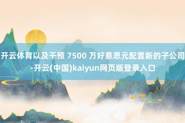 开云体育以及干预 7500 万好意思元配置新的子公司-开云(中国)kaiyun网页版登录入口