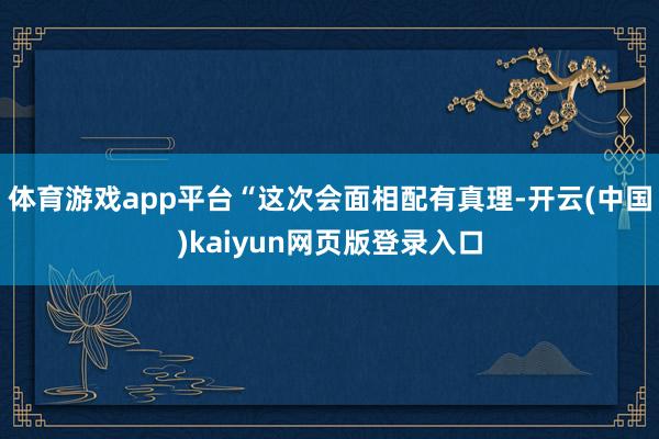 体育游戏app平台“这次会面相配有真理-开云(中国)kaiyun网页版登录入口